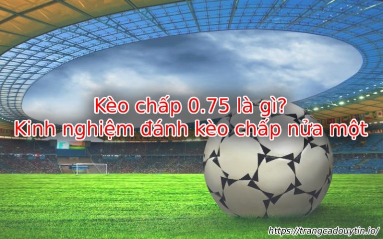 Kèo chấp 0.75 – Cách đọc, phân tích & mẹo soi kèo hiệu quả